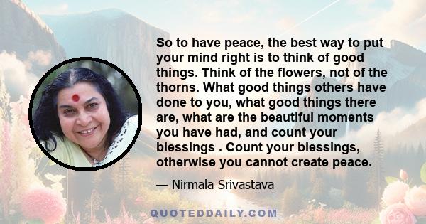 So to have peace, the best way to put your mind right is to think of good things. Think of the flowers, not of the thorns. What good things others have done to you, what good things there are, what are the beautiful