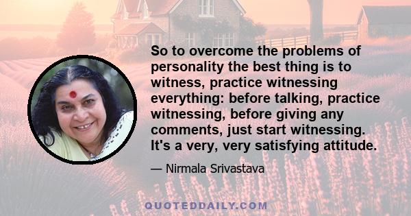 So to overcome the problems of personality the best thing is to witness, practice witnessing everything: before talking, practice witnessing, before giving any comments, just start witnessing. It's a very, very