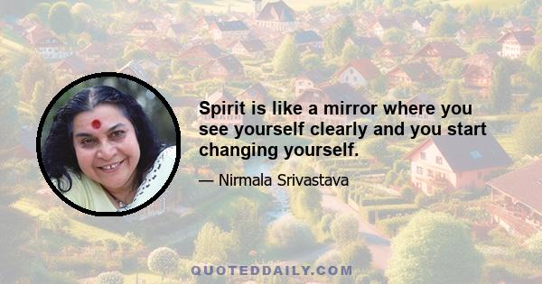 Spirit is like a mirror where you see yourself clearly and you start changing yourself.