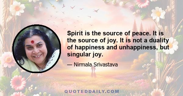 Spirit is the source of peace. It is the source of joy. It is not a duality of happiness and unhappiness, but singular joy.