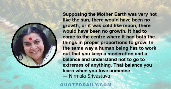 Supposing the Mother Earth was very hot like the sun, there would have been no growth, or it was cold like moon, there would have been no growth. It had to come to the centre where it had both the things in proper