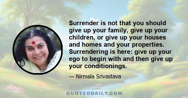 Surrender is not that you should give up your family, give up your children, or give up your houses and homes and your properties. Surrendering is here: give up your ego to begin with and then give up your conditionings.