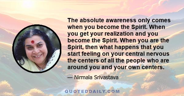 The absolute awareness only comes when you become the Spirit. When you get your realization and you become the Spirit. When you are the Spirit, then what happens that you start feeling on your central nervous the