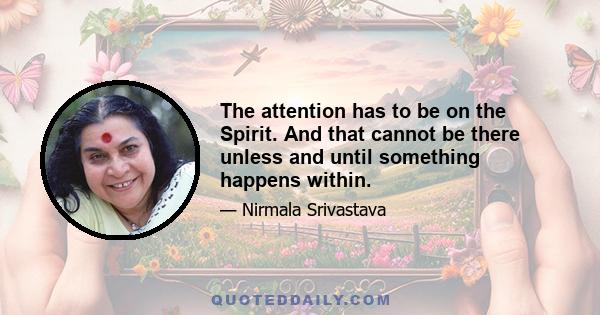 The attention has to be on the Spirit. And that cannot be there unless and until something happens within.