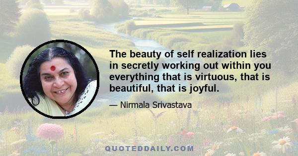 The beauty of self realization lies in secretly working out within you everything that is virtuous, that is beautiful, that is joyful.