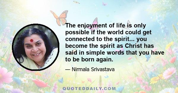 The enjoyment of life is only possible if the world could get connected to the spirit... you become the spirit as Christ has said in simple words that you have to be born again.