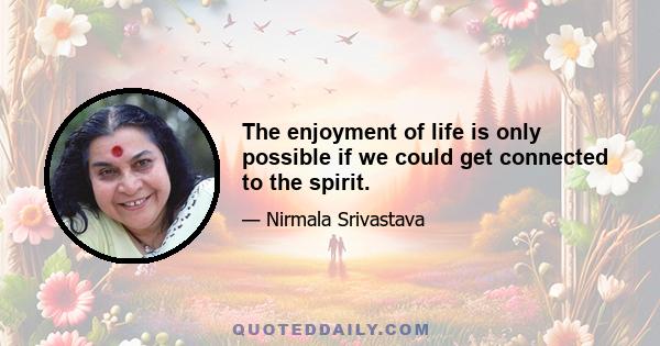 The enjoyment of life is only possible if we could get connected to the spirit.