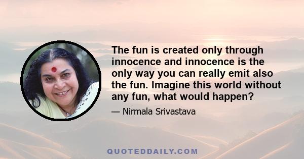 The fun is created only through innocence and innocence is the only way you can really emit also the fun. Imagine this world without any fun, what would happen?