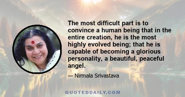 The most difficult part is to convince a human being that in the entire creation, he is the most highly evolved being; that he is capable of becoming a glorious personality, a beautiful, peaceful angel.