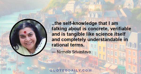 ..the self-knowledge that I am talking about is concrete, verifiable and is tangible like science itself and completely understandable in rational terms.