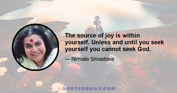 The source of joy is within yourself. Unless and until you seek yourself you cannot seek God.