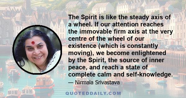 The Spirit is like the steady axis of a wheel. If our attention reaches the immovable firm axis at the very centre of the wheel of our existence (which is constantly moving), we become enlightened by the Spirit, the