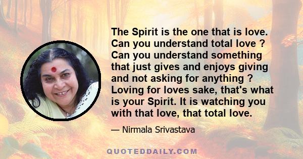 The Spirit is the one that is love. Can you understand total love ? Can you understand something that just gives and enjoys giving and not asking for anything ? Loving for loves sake, that's what is your Spirit. It is