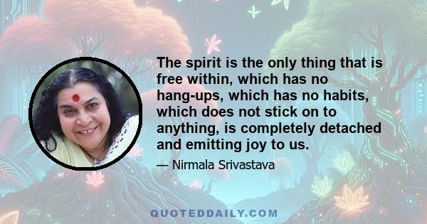 The spirit is the only thing that is free within, which has no hang-ups, which has no habits, which does not stick on to anything, is completely detached and emitting joy to us.