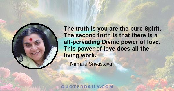 The truth is you are the pure Spirit. The second truth is that there is a all-pervading Divine power of love. This power of love does all the living work.