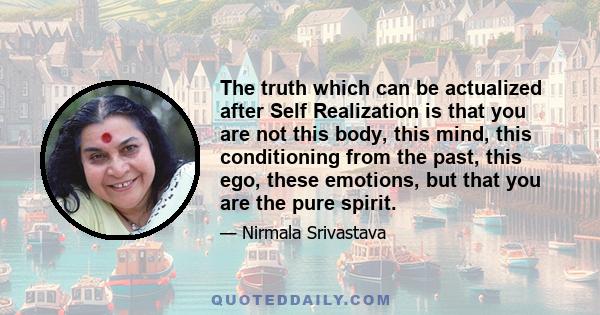 The truth which can be actualized after Self Realization is that you are not this body, this mind, this conditioning from the past, this ego, these emotions, but that you are the pure spirit.