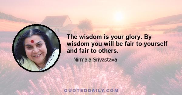 The wisdom is your glory. By wisdom you will be fair to yourself and fair to others.