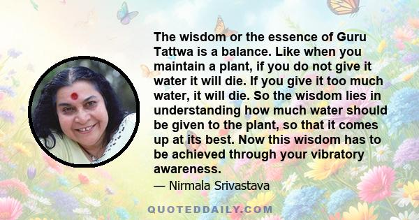 The wisdom or the essence of Guru Tattwa is a balance. Like when you maintain a plant, if you do not give it water it will die. If you give it too much water, it will die. So the wisdom lies in understanding how much