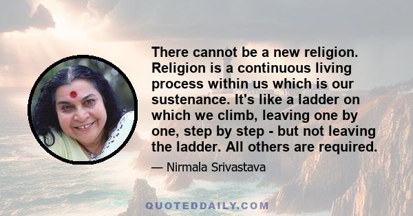 There cannot be a new religion. Religion is a continuous living process within us which is our sustenance. It's like a ladder on which we climb, leaving one by one, step by step - but not leaving the ladder. All others