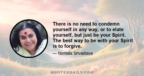 There is no need to condemn yourself in any way, or to elate yourself, but just be your Spirit. The best way to be with your Spirit is to forgive.