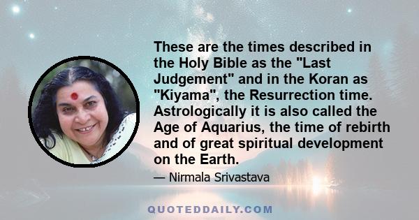 These are the times described in the Holy Bible as the Last Judgement and in the Koran as Kiyama, the Resurrection time. Astrologically it is also called the Age of Aquarius, the time of rebirth and of great spiritual