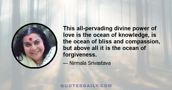 This all-pervading divine power of love is the ocean of knowledge, is the ocean of bliss and compassion, but above all it is the ocean of forgiveness.