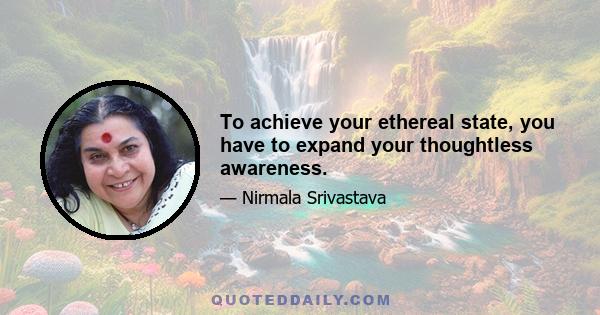 To achieve your ethereal state, you have to expand your thoughtless awareness.