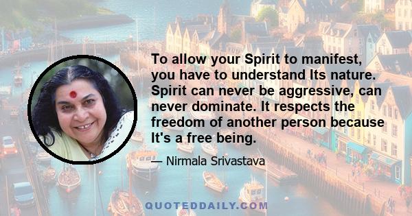 To allow your Spirit to manifest, you have to understand Its nature. Spirit can never be aggressive, can never dominate. It respects the freedom of another person because It's a free being.