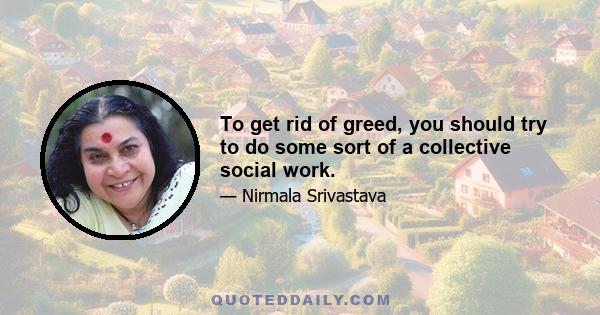 To get rid of greed, you should try to do some sort of a collective social work.