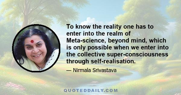 To know the reality one has to enter into the realm of Meta-science, beyond mind, which is only possible when we enter into the collective super-consciousness through self-realisation.