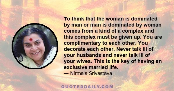 To think that the woman is dominated by man or man is dominated by woman comes from a kind of a complex and this complex must be given up. You are complimentary to each other. You decorate each other. Never talk ill of