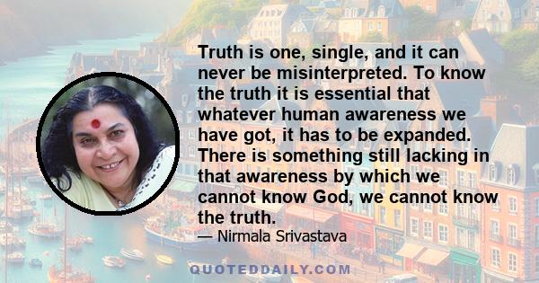 Truth is one, single, and it can never be misinterpreted. To know the truth it is essential that whatever human awareness we have got, it has to be expanded. There is something still lacking in that awareness by which