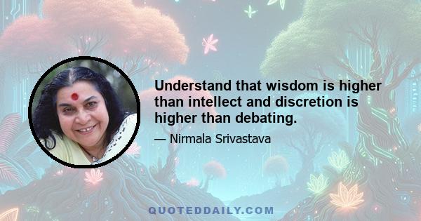 Understand that wisdom is higher than intellect and discretion is higher than debating.