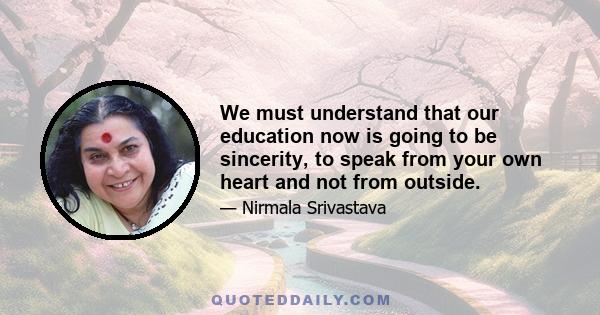 We must understand that our education now is going to be sincerity, to speak from your own heart and not from outside.