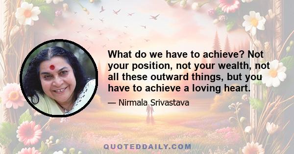 What do we have to achieve? Not your position, not your wealth, not all these outward things, but you have to achieve a loving heart.