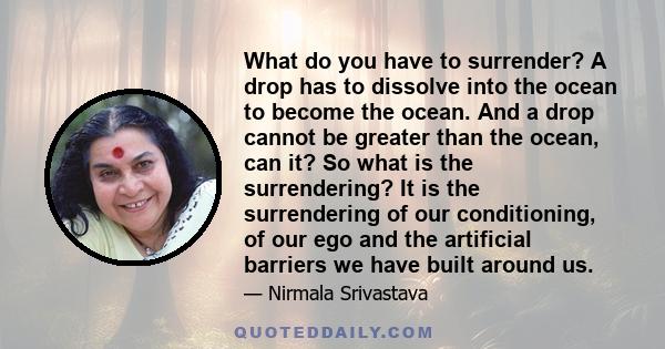 What do you have to surrender? A drop has to dissolve into the ocean to become the ocean. And a drop cannot be greater than the ocean, can it? So what is the surrendering? It is the surrendering of our conditioning, of