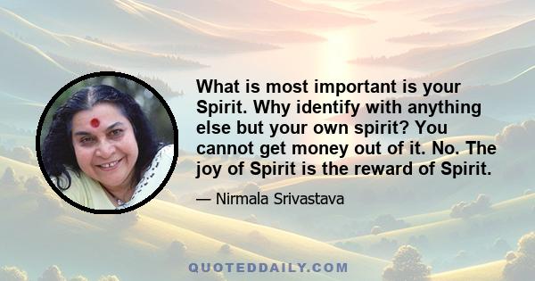 What is most important is your Spirit. Why identify with anything else but your own spirit? You cannot get money out of it. No. The joy of Spirit is the reward of Spirit.