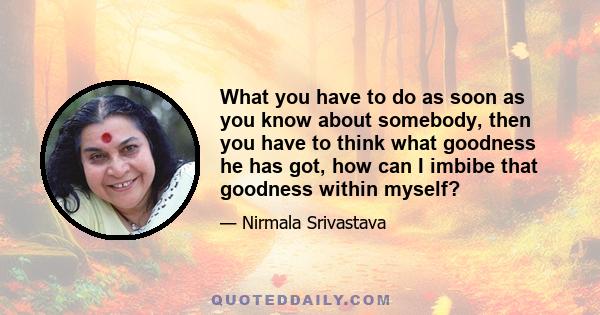 What you have to do as soon as you know about somebody, then you have to think what goodness he has got, how can I imbibe that goodness within myself?