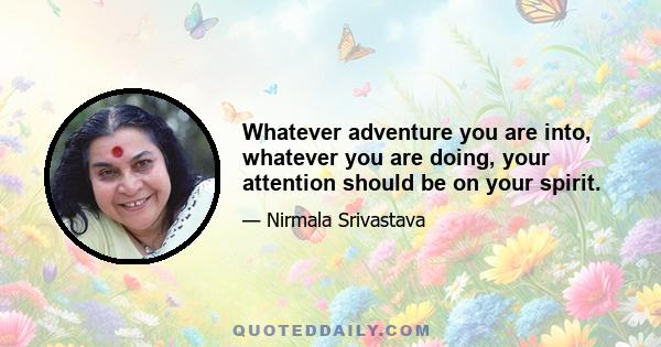 Whatever adventure you are into, whatever you are doing, your attention should be on your spirit.