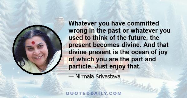 Whatever you have committed wrong in the past or whatever you used to think of the future, the present becomes divine. And that divine present is the ocean of joy of which you are the part and particle. Just enjoy that.