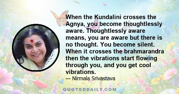 When the Kundalini crosses the Agnya, you become thoughtlessly aware. Thoughtlessly aware means, you are aware but there is no thought. You become silent. When it crosses the brahmarandra then the vibrations start