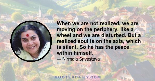 When we are not realized, we are moving on the periphery, like a wheel and we are disturbed. But a realized soul is on the axis, which is silent. So he has the peace within himself.