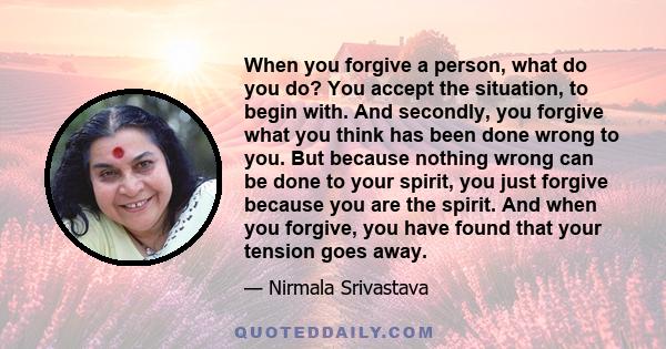 When you forgive a person, what do you do? You accept the situation, to begin with. And secondly, you forgive what you think has been done wrong to you. But because nothing wrong can be done to your spirit, you just