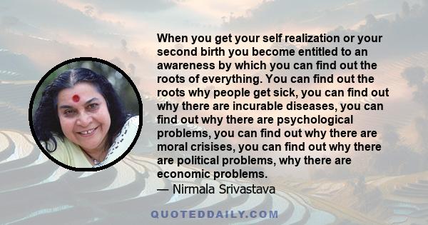 When you get your self realization or your second birth you become entitled to an awareness by which you can find out the roots of everything. You can find out the roots why people get sick, you can find out why there