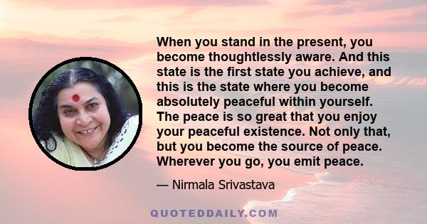 When you stand in the present, you become thoughtlessly aware. And this state is the first state you achieve, and this is the state where you become absolutely peaceful within yourself. The peace is so great that you