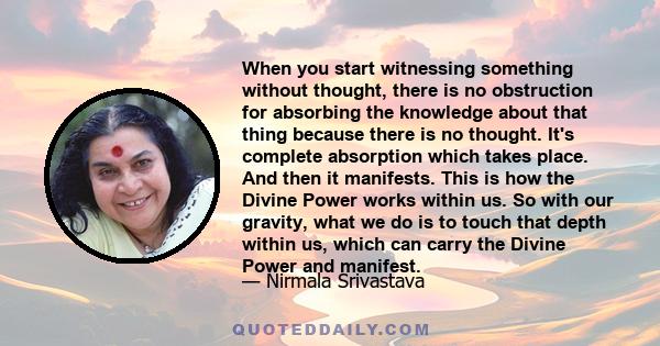 When you start witnessing something without thought, there is no obstruction for absorbing the knowledge about that thing because there is no thought. It's complete absorption which takes place. And then it manifests.