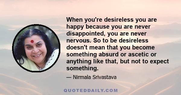 When you're desireless you are happy because you are never disappointed, you are never nervous. So to be desireless doesn't mean that you become something absurd or ascetic or anything like that, but not to expect