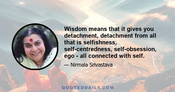 Wisdom means that it gives you detachment, detachment from all that is selfishness, self-centredness, self-obsession, ego - all connected with self.