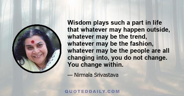 Wisdom plays such a part in life that whatever may happen outside, whatever may be the trend, whatever may be the fashion, whatever may be the people are all changing into, you do not change. You change within.