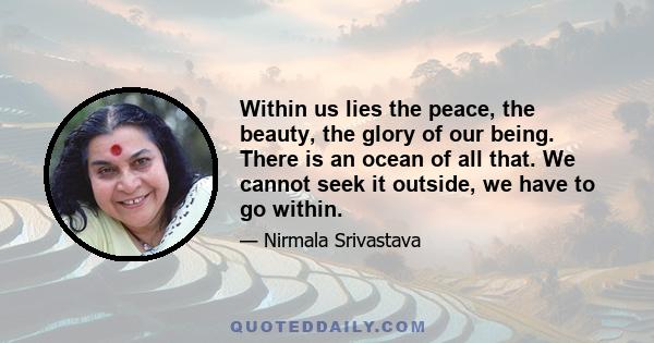 Within us lies the peace, the beauty, the glory of our being. There is an ocean of all that. We cannot seek it outside, we have to go within.